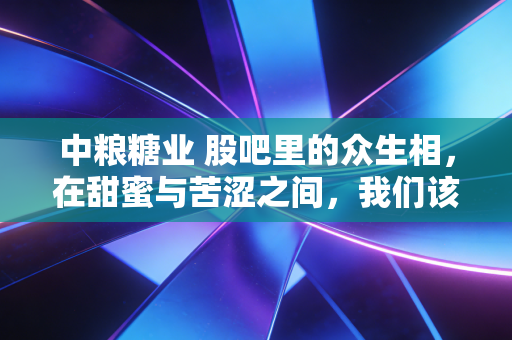 中粮糖业 股吧里的众生相,在甜蜜与苦涩之间,我们该如何抉择?