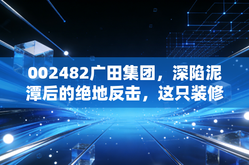 002482广田集团,深陷泥潭后的绝地反击,这只装修巨头还能回到从前吗?