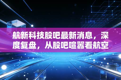 航新科技股吧最新消息,深度复盘,从股吧喧嚣看航空维修与军工电子的真实逻辑