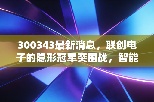 300343最新消息，联创电子的隐形冠军突围战，智能驾驶风口下的机遇与博弈