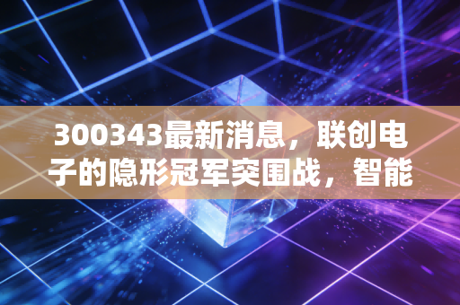300343最新消息，联创电子的隐形冠军突围战，智能驾驶风口下的机遇与博弈