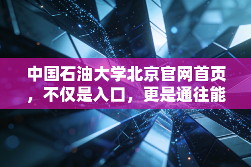 中国石油大学北京官网首页,不仅是入口,更是通往能源财富与职业蓝图的数字桥梁