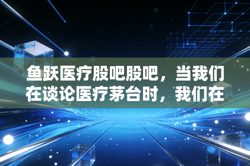 鱼跃医疗股吧股吧,当我们在谈论医疗茅台时,我们在焦虑什么?深度复盘这只老牌白马的跌宕起伏