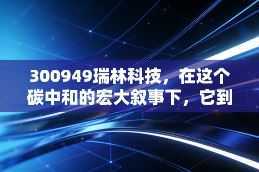 300949瑞林科技,在这个碳中和的宏大叙事下,它到底是不是被低估的隐形冠军?