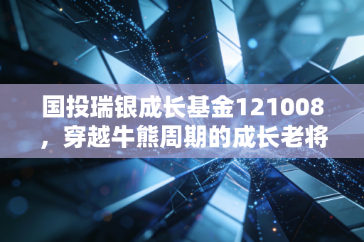 国投瑞银成长基金121008,穿越牛熊周期的成长老将,是否还值得你现在托付?