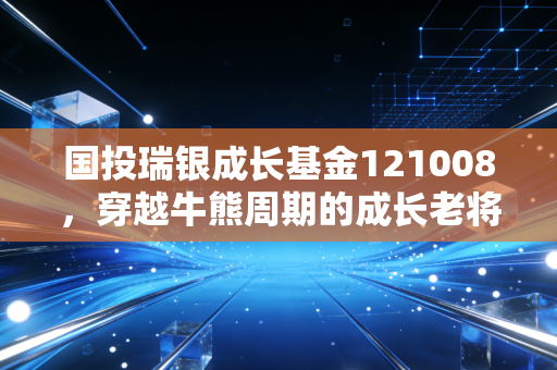 国投瑞银成长基金121008,穿越牛熊周期的成长老将,是否还值得你现在托付?