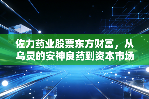 佐力药业股票东方财富,从乌灵的安神良药到资本市场的宠儿,这只中药股到底成色几何?