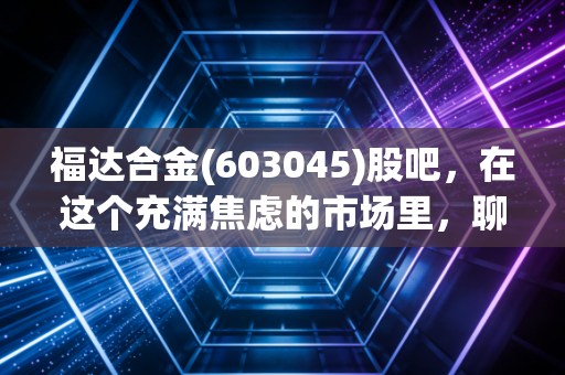 福达合金(603045)股吧,在这个充满焦虑的市场里,聊聊隐形冠军的成色与我们的投资修行