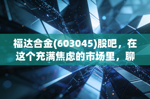福达合金(603045)股吧,在这个充满焦虑的市场里,聊聊隐形冠军的成色与我们的投资修行