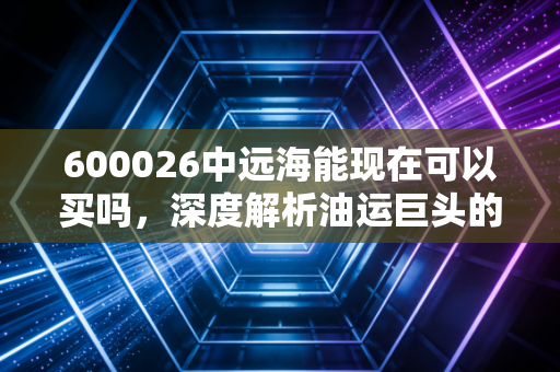 600026中远海能现在可以买吗,深度解析油运巨头的周期魅惑与投资逻辑