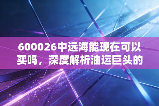 600026中远海能现在可以买吗,深度解析油运巨头的周期魅惑与投资逻辑