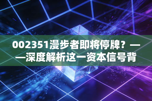 002351漫步者即将停牌?——深度解析这一资本信号背后的机遇与散户博弈
