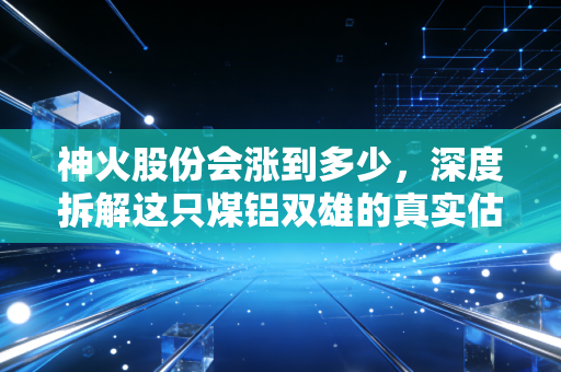 神火股份会涨到多少,深度拆解这只煤铝双雄的真实估值与未来空间