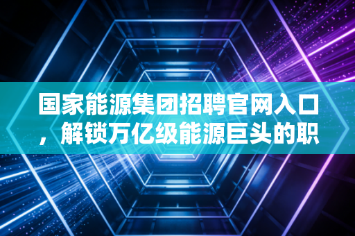 国家能源集团招聘官网入口,解锁万亿级能源巨头的职业密码,聊聊求职那些事儿