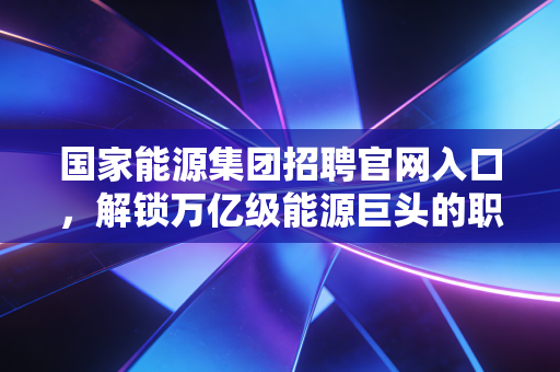 国家能源集团招聘官网入口,解锁万亿级能源巨头的职业密码,聊聊求职那些事儿
