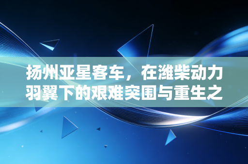 扬州亚星客车，在潍柴动力羽翼下的艰难突围与重生之路