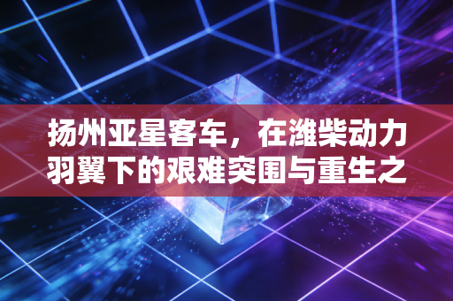 扬州亚星客车，在潍柴动力羽翼下的艰难突围与重生之路