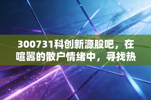 300731科创新源股吧,在喧嚣的散户情绪中,寻找热管理赛道的真实价值