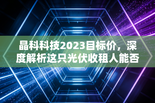 晶科科技2023目标价,深度解析这只光伏收租人能否冲击12元?