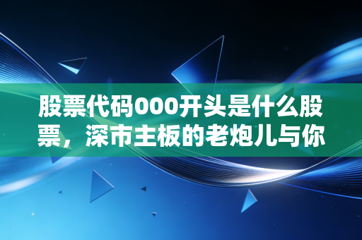 股票代码000开头是什么股票,深市主板的老炮儿与你的财富压舱石