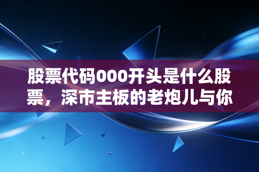 股票代码000开头是什么股票,深市主板的老炮儿与你的财富压舱石