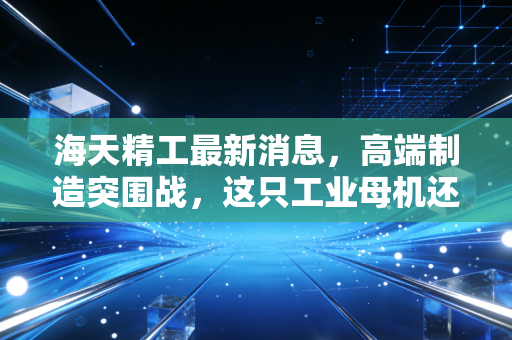 海天精工最新消息,高端制造突围战,这只工业母机还能打吗?