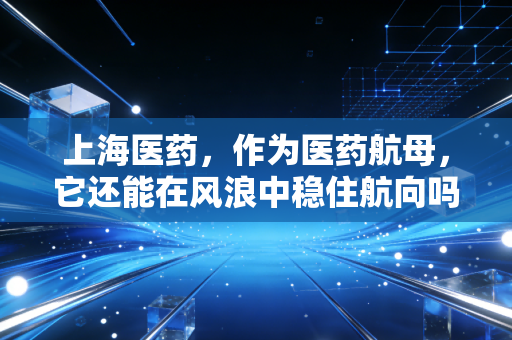 上海医药,作为医药航母,它还能在风浪中稳住航向吗?