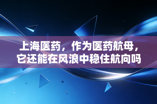 上海医药,作为医药航母,它还能在风浪中稳住航向吗?