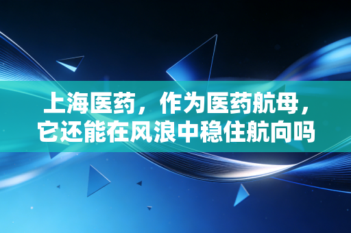 上海医药,作为医药航母,它还能在风浪中稳住航向吗?