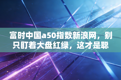 富时中国a50指数新浪网，别只盯着大盘红绿，这才是聪明投资者该盯着的核心风向标