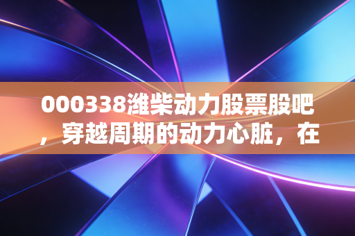 000338潍柴动力股票股吧,穿越周期的动力心脏,在喧嚣中寻找被低估的价值
