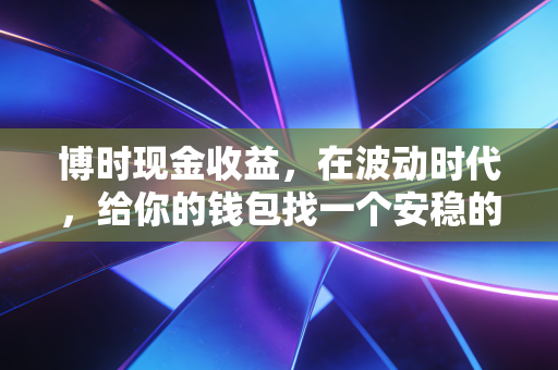 博时现金收益,在波动时代,给你的钱包找一个安稳的压舱石