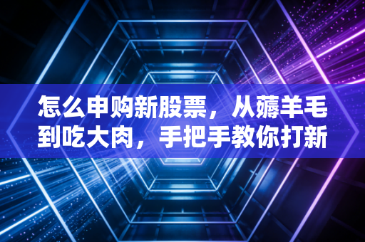 怎么申购新股票,从薅羊毛到吃大肉,手把手教你打新全攻略