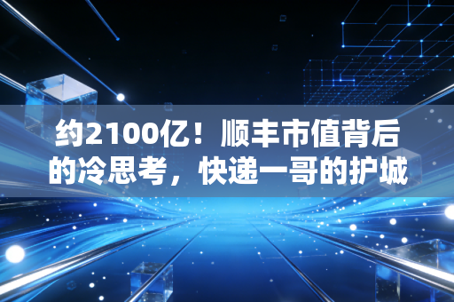 约2100亿!顺丰市值背后的冷思考,快递一哥的护城河还深吗?