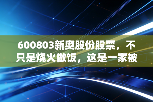 600803新奥股份股票,不只是烧火做饭,这是一家被低估的能源综合服务商