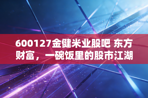 600127金健米业股吧 东方财富,一碗饭里的股市江湖,散户的坚守与逃离