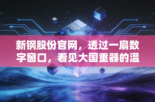 新钢股份官网,透过一扇数字窗口,看见大国重器的温度与韧性