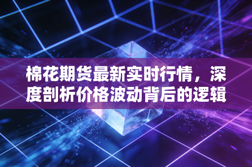 棉花期货最新实时行情,深度剖析价格波动背后的逻辑与投资机会