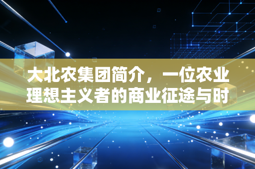 大北农集团简介,一位农业理想主义者的商业征途与时代沉浮