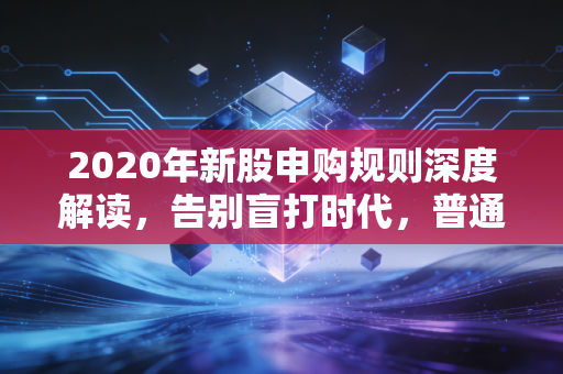 2020年新股申购规则深度解读,告别盲打时代,普通投资者该如何应对?