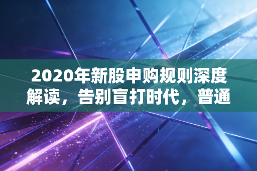 2020年新股申购规则深度解读,告别盲打时代,普通投资者该如何应对?