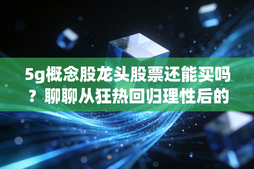 5g概念股龙头股票还能买吗?聊聊从狂热回归理性后的投资机会与思考