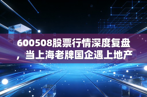 600508股票行情深度复盘,当上海老牌国企遇上地产寒冬,我们该如何抉择?