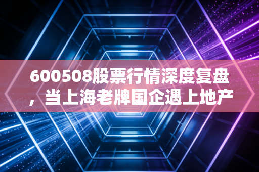 600508股票行情深度复盘,当上海老牌国企遇上地产寒冬,我们该如何抉择?