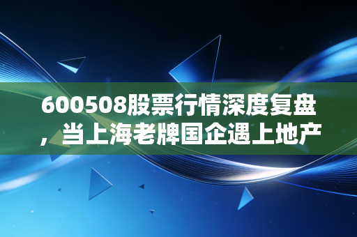 600508股票行情深度复盘,当上海老牌国企遇上地产寒冬,我们该如何抉择?