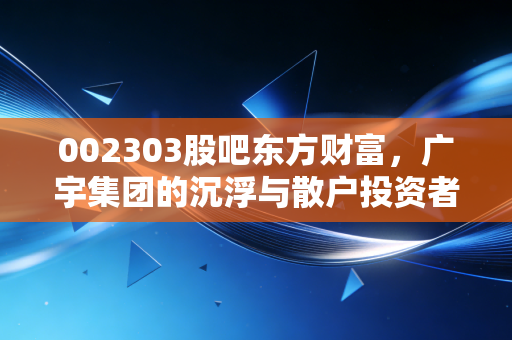002303股吧东方财富,广宇集团的沉浮与散户投资者的悲欢离合