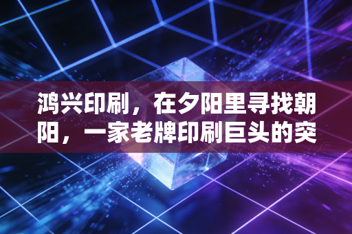 鸿兴印刷,在夕阳里寻找朝阳,一家老牌印刷巨头的突围与沉思