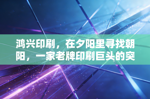 鸿兴印刷,在夕阳里寻找朝阳,一家老牌印刷巨头的突围与沉思