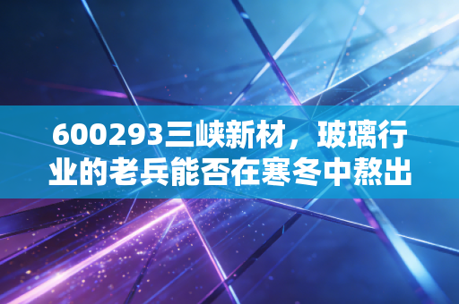 600293三峡新材,玻璃行业的老兵能否在寒冬中熬出春天?深度剖析与投资思考
