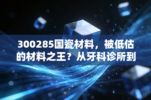 300285国瓷材料,被低估的材料之王?从牙科诊所到新能源汽车的隐形冠军